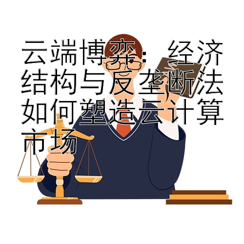 云端博弈：经济结构与反垄断法如何塑造云计算市场